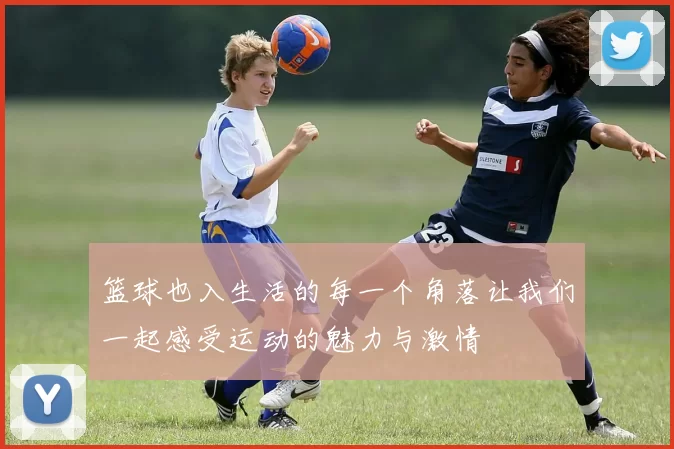 篮球也入生活的每一个角落让我们一起感受运动的魅力与激情