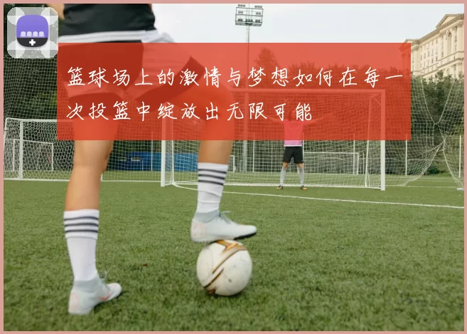 篮球场上的激情与梦想如何在每一次投篮中绽放出无限可能